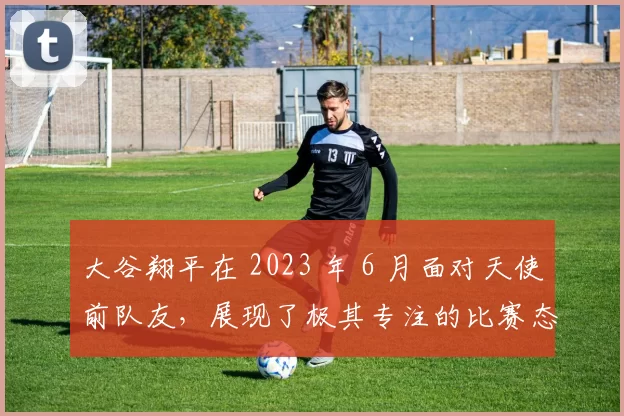 大谷翔平在 2023 年 6 月面对天使前队友，展现了极其专注的比赛态度