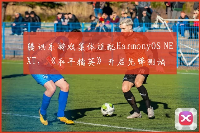 腾讯系游戏集体适配HarmonyOS NEXT，《和平精英》开启先锋测试