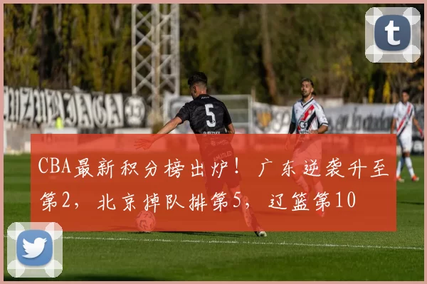 CBA最新积分榜出炉！广东逆袭升至第2，北京掉队排第5，辽篮第10
