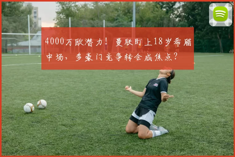 4000万欧潜力！曼联盯上18岁希腊中场，多豪门竞争转会成焦点？