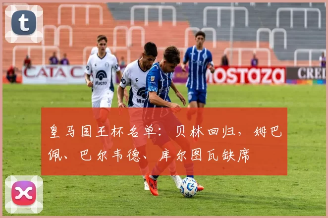 皇马国王杯名单：贝林回归，姆巴佩、巴尔韦德、库尔图瓦缺席