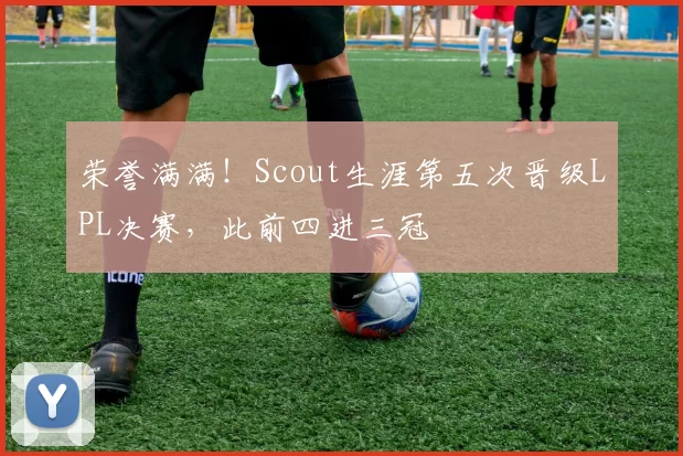 荣誉满满！Scout生涯第五次晋级LPL决赛，此前四进三冠