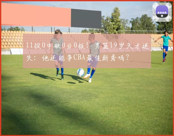 11投0中砍0分0板！男篮19岁天才迷失：他还能争CBA最佳新秀吗？