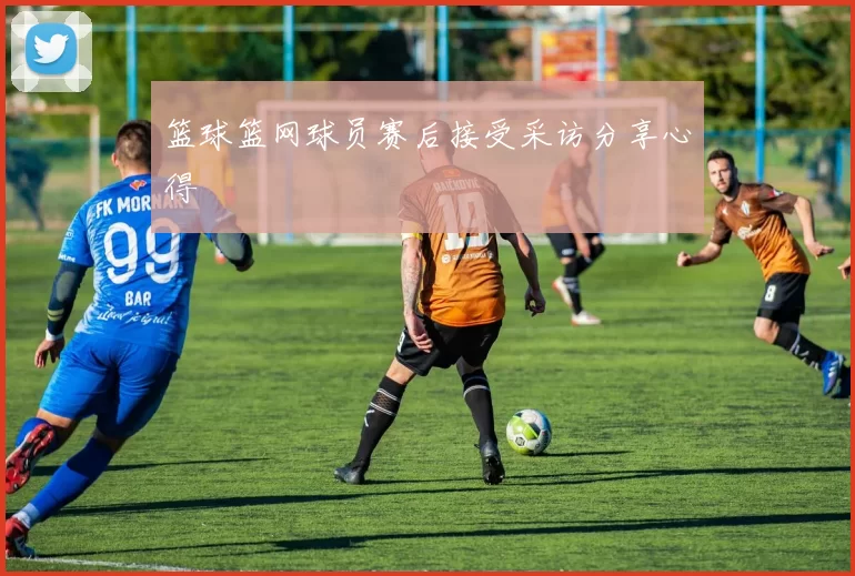 篮球篮网球员赛后接受采访分享心得