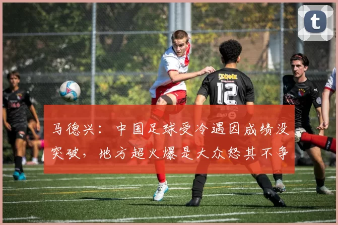 马德兴：中国足球受冷遇因成绩没突破，地方超火爆是大众怒其不争