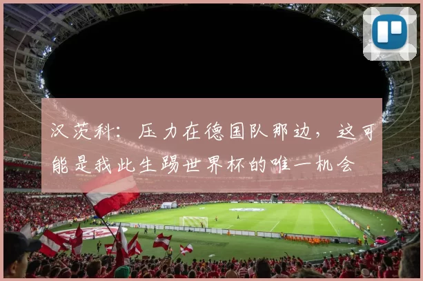 汉茨科：压力在德国队那边，这可能是我此生踢世界杯的唯一机会
