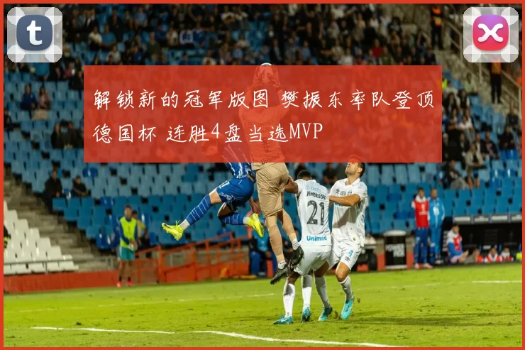 解锁新的冠军版图 樊振东率队登顶德国杯 连胜4盘当选MVP