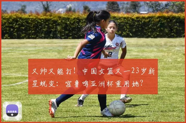 又帅又能打！中国女篮又一23岁新星蜕变：宫鲁鸣亚洲杯重用她？