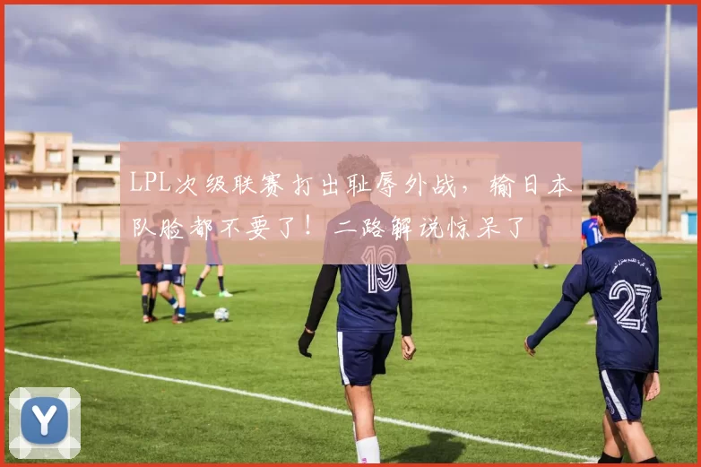 LPL次级联赛打出耻辱外战，输日本队脸都不要了！二路解说惊呆了