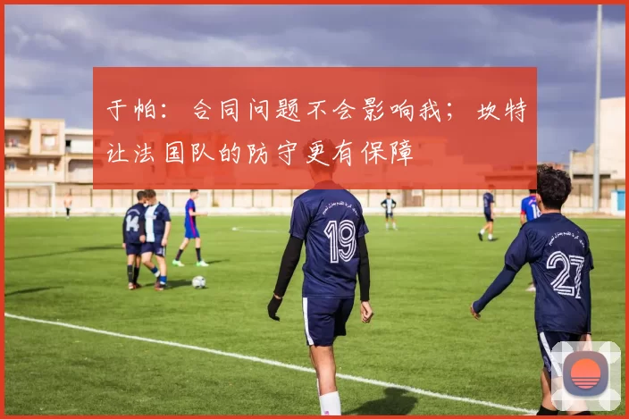 于帕：合同问题不会影响我；坎特让法国队的防守更有保障