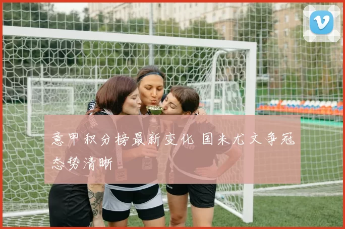 意甲积分榜最新变化 国米尤文争冠态势清晰