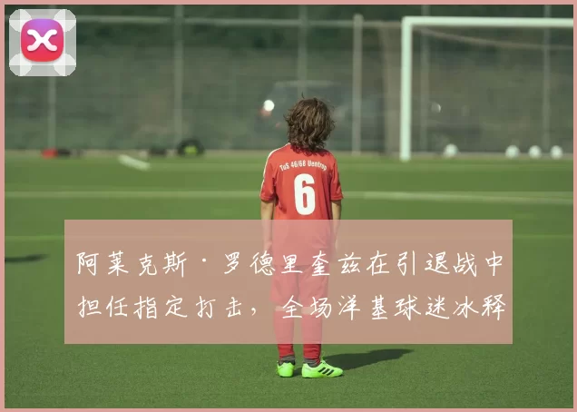 阿莱克斯·罗德里奎兹在引退战中担任指定打击，全场洋基球迷冰释前嫌