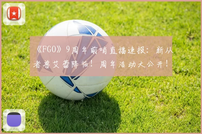 《FGO》9周年前哨直播速报：新从者兽艾蕾降临！周年活动大公开！