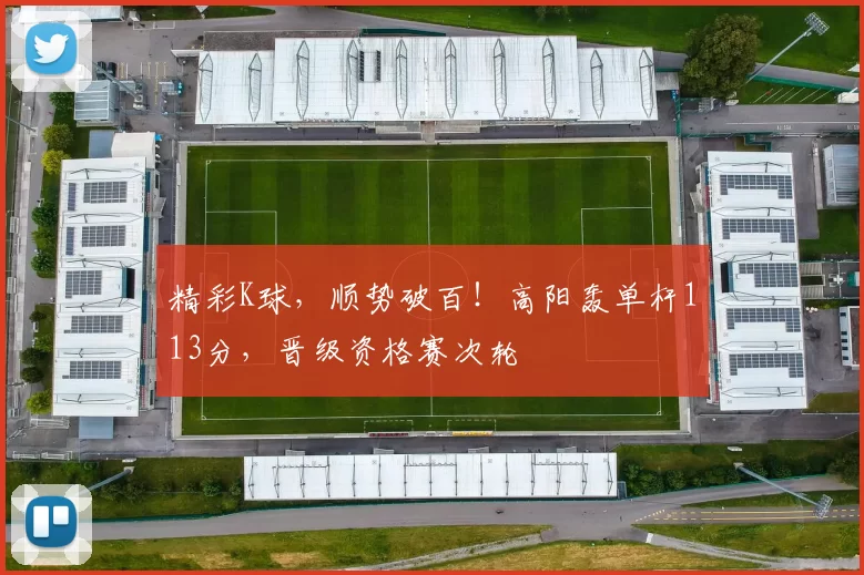 精彩K球，顺势破百！高阳轰单杆113分，晋级资格赛次轮