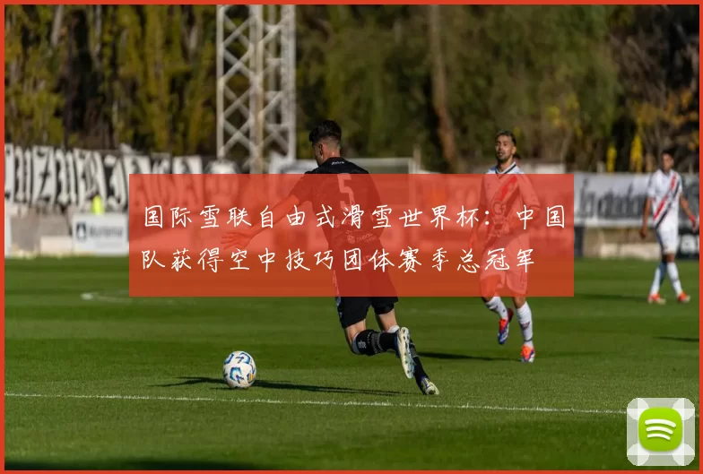 国际雪联自由式滑雪世界杯：中国队获得空中技巧团体赛季总冠军