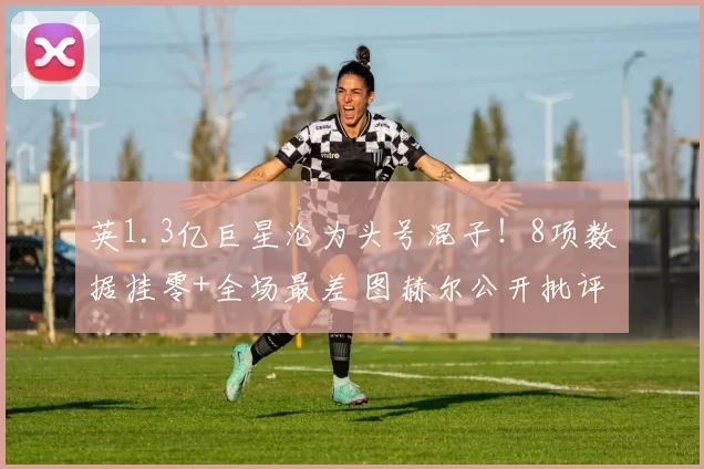 英1.3亿巨星沦为头号混子！8项数据挂零+全场最差 图赫尔公开批评