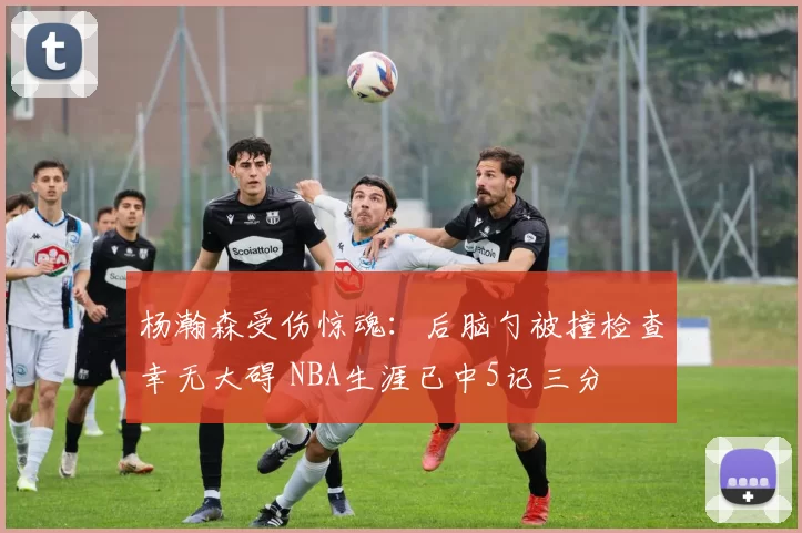 杨瀚森受伤惊魂：后脑勺被撞检查幸无大碍 NBA生涯已中5记三分