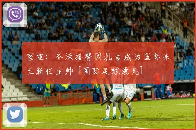 官宣：齐沃接替因扎吉成为国际米兰新任主帅 [国际足球意见]