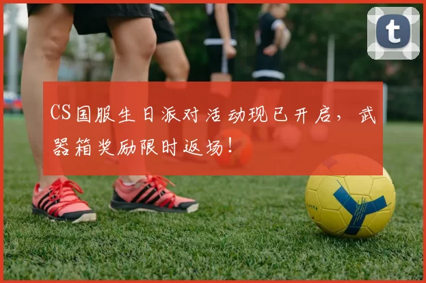 CS国服生日派对活动现已开启，武器箱奖励限时返场！