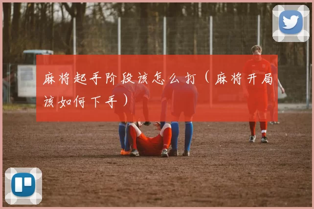 麻将起手阶段该怎么打（麻将开局该如何下手）