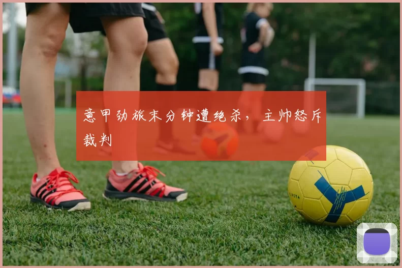 意甲劲旅末分钟遭绝杀，主帅怒斥裁判