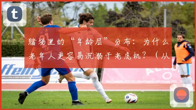赌场里的“年龄层”分布：为什么老年人更容易沉溺于老虎机？（从年龄分布看赌场：老年人为何更易沉迷老虎机？）