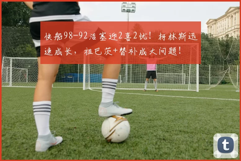 快船98-92活塞迎2喜2忧！柯林斯迅速成长，祖巴茨+替补成大问题！