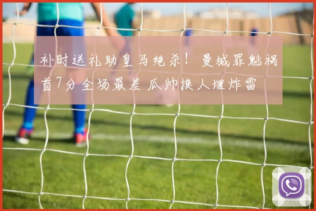 补时送礼助皇马绝杀！曼城罪魁祸首7分全场最差 瓜帅换人埋炸雷