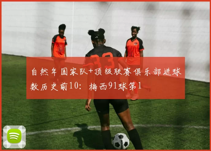 自然年国家队+顶级联赛俱乐部进球数历史前10：梅西91球第1