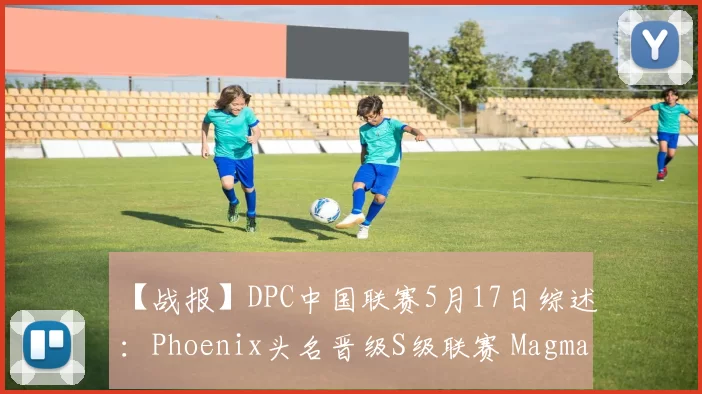 【战报】DPC中国联赛5月17日综述：Phoenix头名晋级S级联赛 Magma让一追二