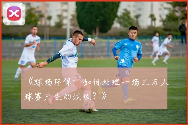 《球场环保：如何处理一场三万人球赛产生的垃圾？》