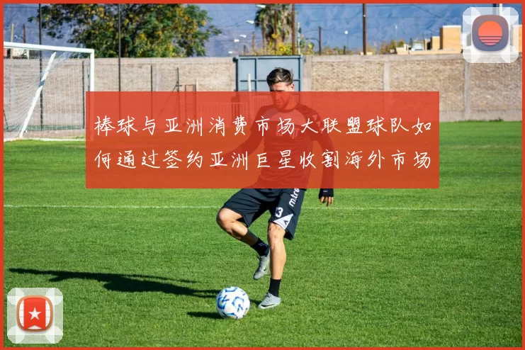 棒球与亚洲消费市场大联盟球队如何通过签约亚洲巨星收割海外市场