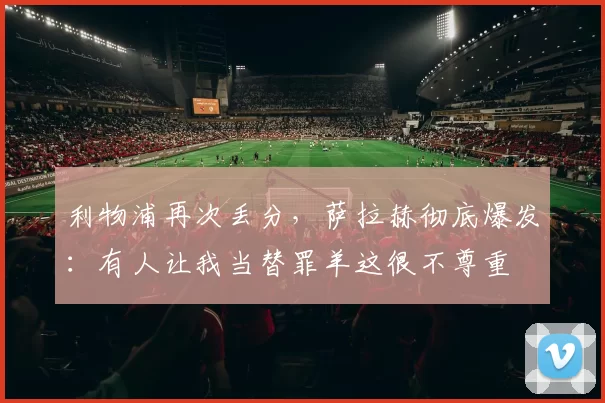 利物浦再次丢分，萨拉赫彻底爆发：有人让我当替罪羊这很不尊重