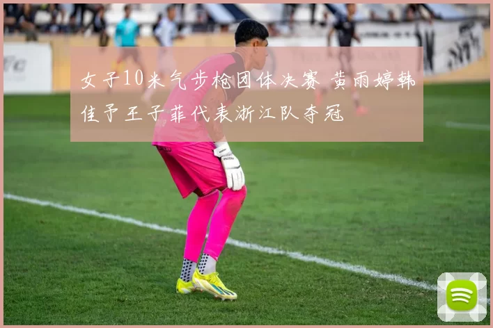 女子10米气步枪团体决赛 黄雨婷韩佳予王子菲代表浙江队夺冠