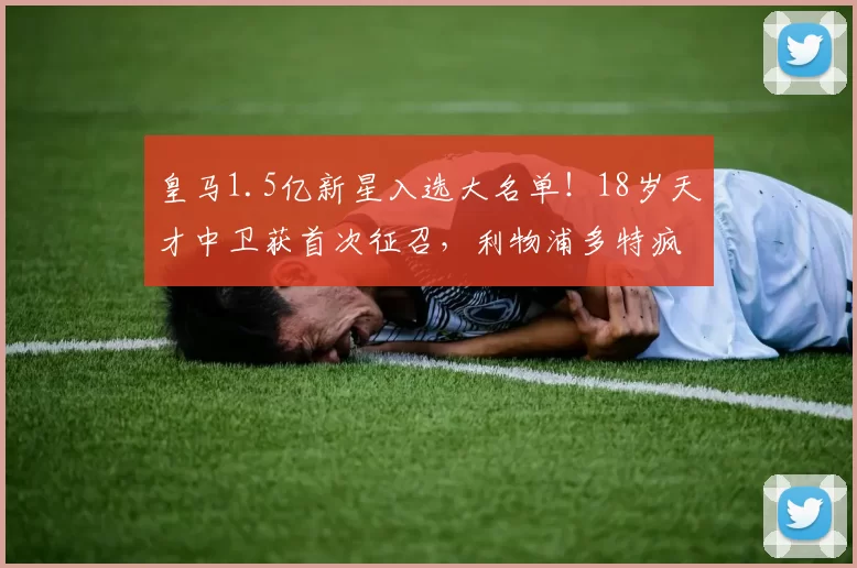 皇马1.5亿新星入选大名单！18岁天才中卫获首次征召，利物浦多特疯抢皇马死活不卖