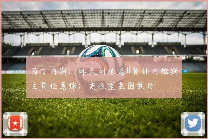 马丁内斯：昨天训练后B费让内维斯主罚任意球；更衣室氛围很好