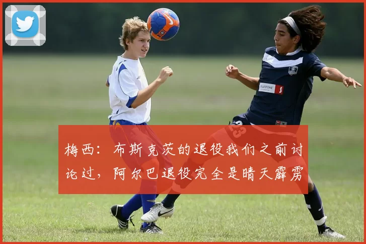 梅西：布斯克茨的退役我们之前讨论过，阿尔巴退役完全是晴天霹雳