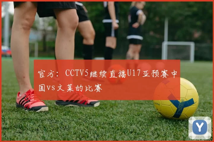 官方：CCTV5继续直播U17亚预赛中国vs文莱的比赛
