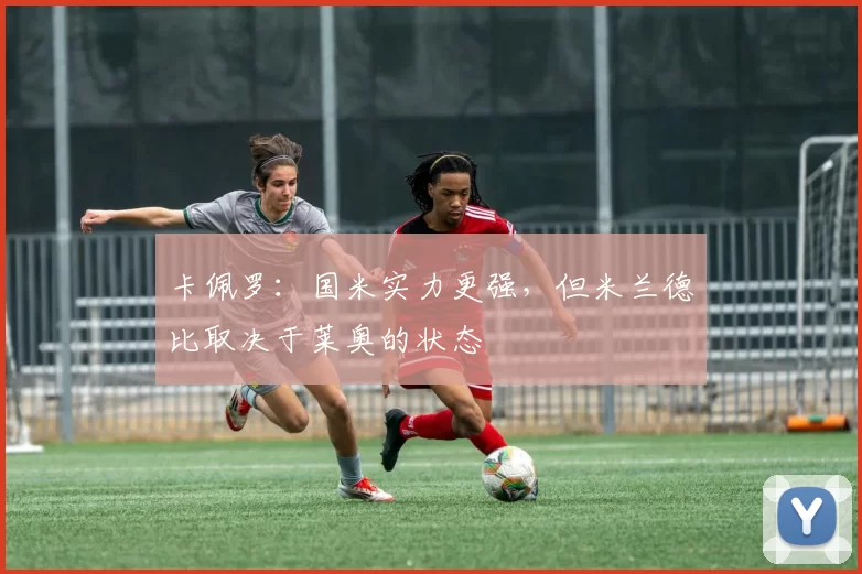 卡佩罗：国米实力更强，但米兰德比取决于莱奥的状态