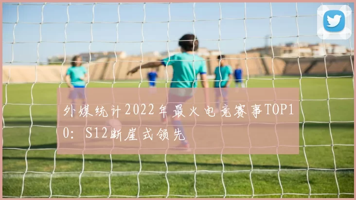 外媒统计2022年最火电竞赛事TOP10：S12断崖式领先